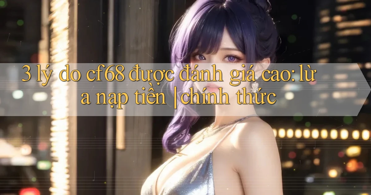 3 lý do cf68 được đánh giá cao lừa nạp tiền chính thức