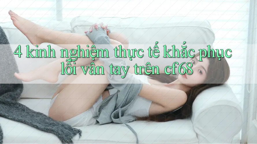 4 kinh nghiệm thực tế khắc phục lỗi vân tay trên cf68 4 kinh nghiệm thực tế khắc phục lỗi vân tay trên cf68