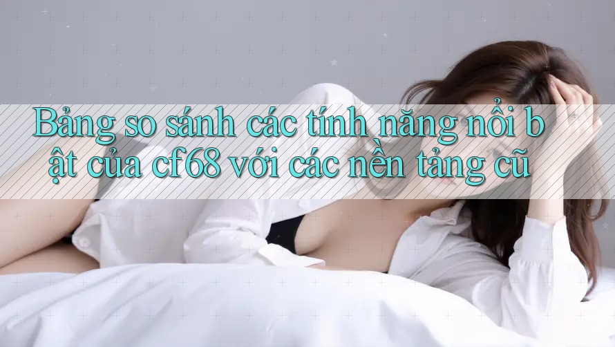 Bảng so sánh các tính năng nổi bật của cf68 với các nền tảng cũ Bảng so sánh các tính năng nổi bật của cf68 với các nền tảng cũ