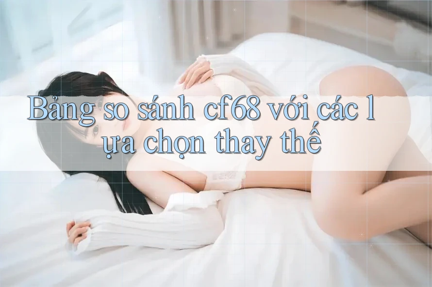 Bảng so sánh cf68 với các lựa chọn thay thế Bảng so sánh cf68 với các lựa chọn thay thế