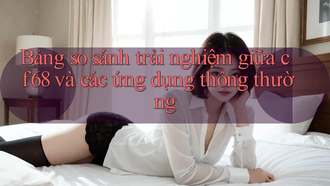 Bảng so sánh trải nghiệm giữa cf68 và các ứng dụng thông thường Bảng so sánh trải nghiệm giữa cf68 và các ứng dụng thông thường
