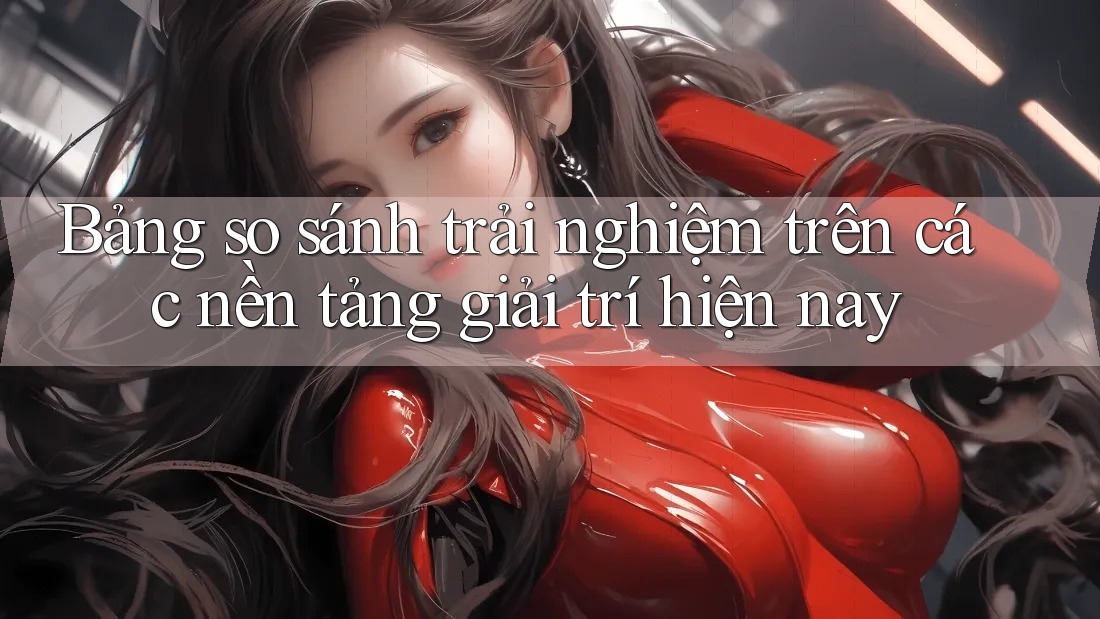 Bảng so sánh trải nghiệm trên các nền tảng giải trí hiện nay Bảng so sánh trải nghiệm trên các nền tảng giải trí hiện nay