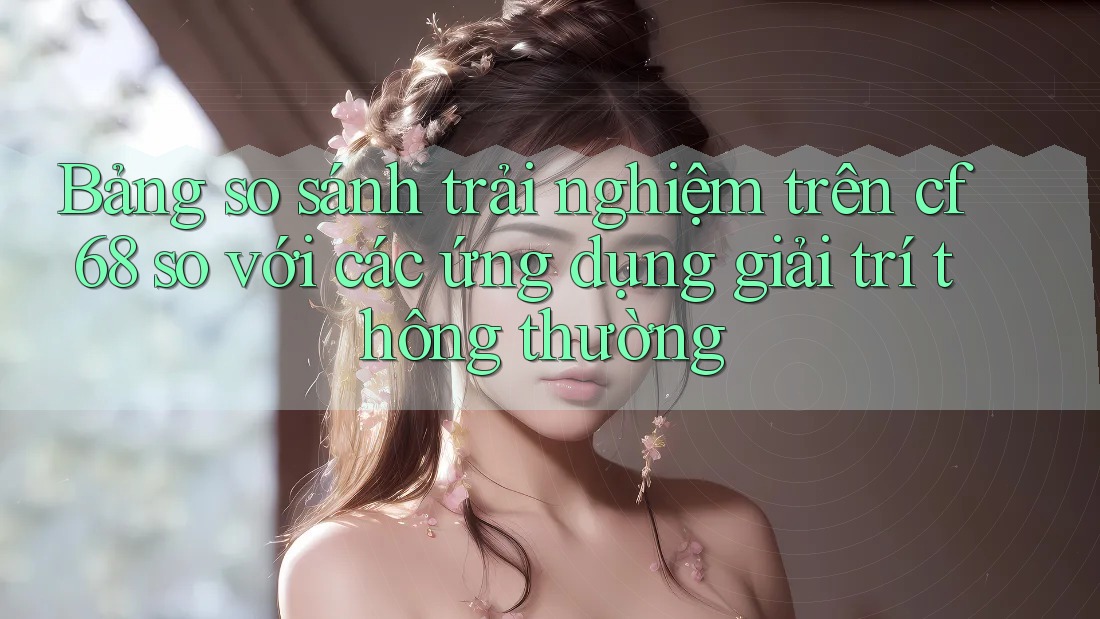 Bảng so sánh trải nghiệm trên cf68 so với các ứng dụng giải trí thông thường
