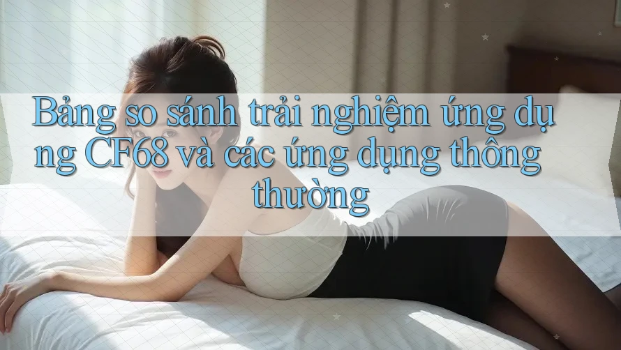 Bảng so sánh trải nghiệm ứng dụng CF68 và các ứng dụng thông thường
