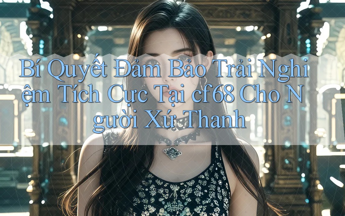 Bí Quyết Đảm Bảo Trải Nghiệm Tích Cực Tại cf68 Cho Người Xứ Thanh