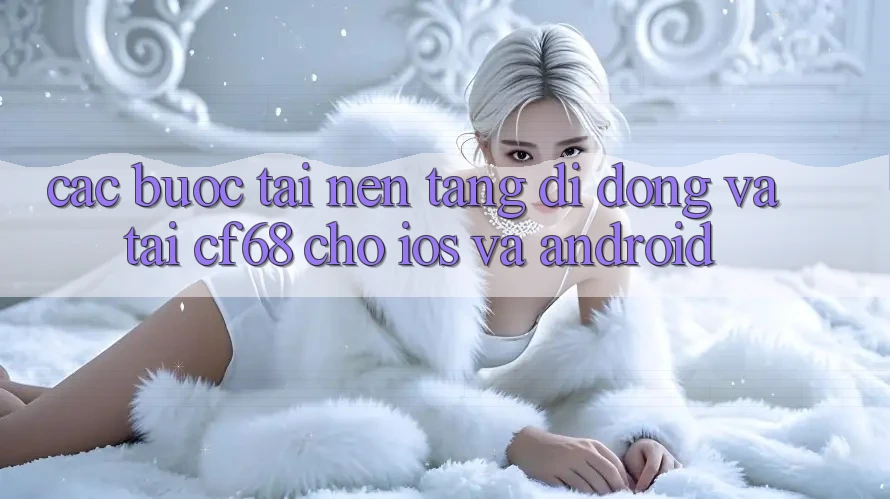 Các bước Tải Nền tảng di động Và Tải cf68 Cho iOS và Android Các bước Tải Nền tảng di động Và Tải cf68 Cho iOS và Android