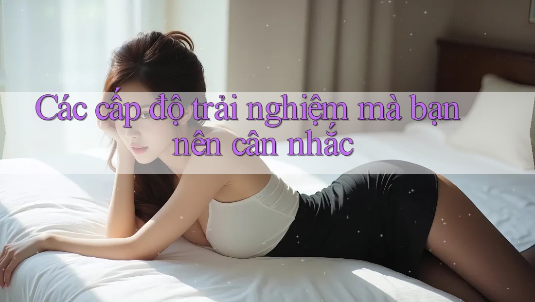 Các cấp độ trải nghiệm mà bạn nên cân nhắc