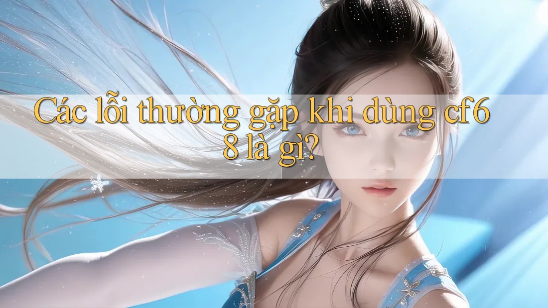 Các lỗi thường gặp khi dùng cf68 là gì? Các lỗi thường gặp khi dùng cf68 là gì?