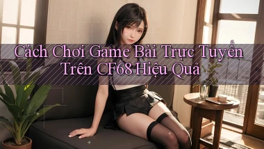 cách chơi game bài trực tuyến trên cf68 hiệu quả