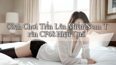 cách chơi tiến lên miền nam trên cf68 hiệu quả