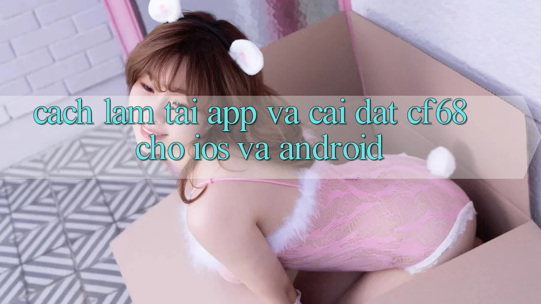 Cách làm Tải App Và Cài Đặt cf68 Cho iOS và Android Cách làm Tải App Và Cài Đặt cf68 Cho iOS và Android