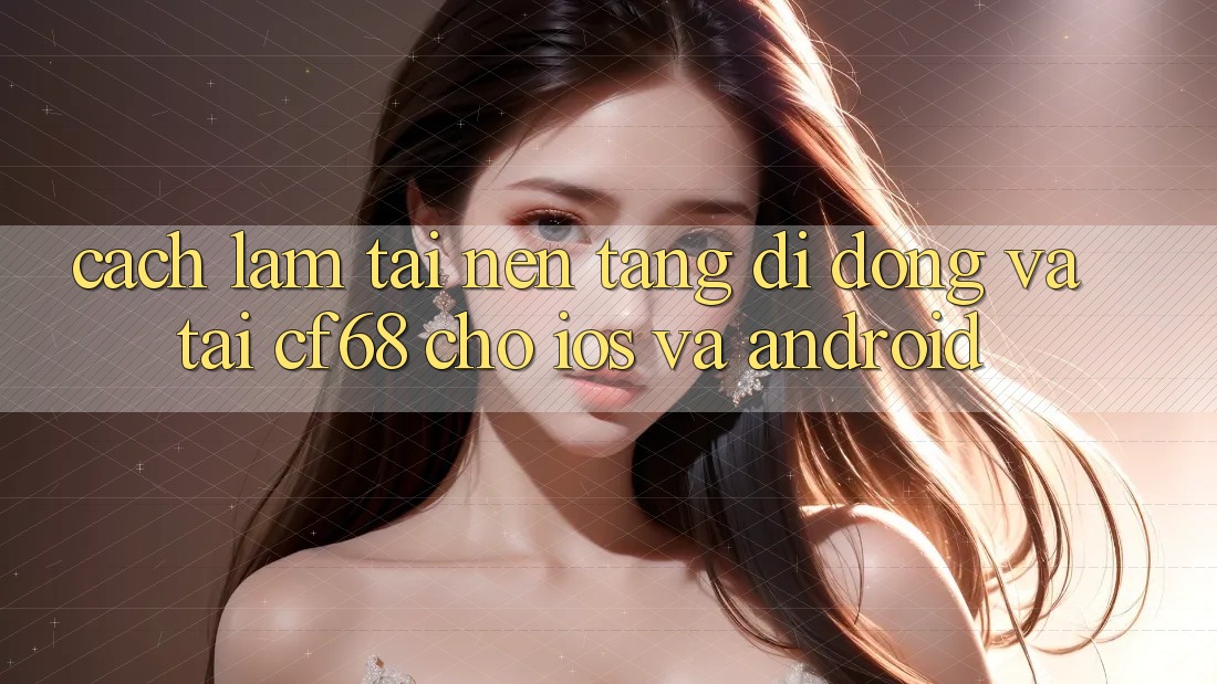 Cách làm Tải Nền tảng di động Và Tải cf68 Cho iOS và Android Cách làm Tải Nền tảng di động Và Tải cf68 Cho iOS và Android