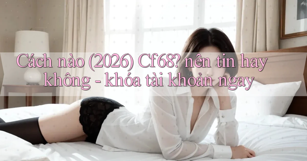 Cách nào (2026) Cf68 nên tin hay không   khóa tài khoản ngay