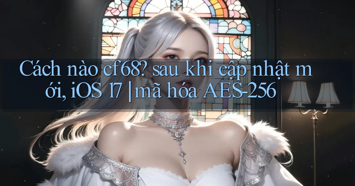 Cách nào cf68 sau khi cập nhật mới, iOS 17 mã hóa AES 256