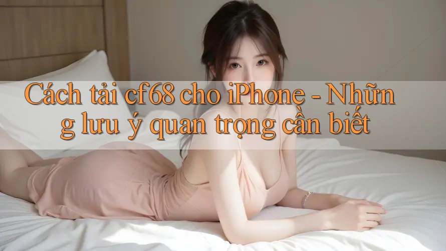 Cách tải cf68 cho iPhone - Những lưu ý quan trọng cần biết Cách tải cf68 cho iPhone - Những lưu ý quan trọng cần biết