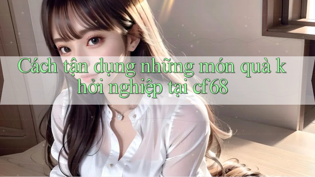 Cách tận dụng những món quà khởi nghiệp tại cf68 Cách tận dụng những món quà khởi nghiệp tại cf68