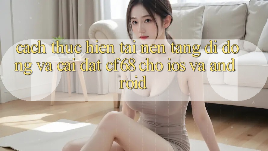 Cách thực hiện Tải Nền tảng di động Và Cài Đặt cf68 Cho iOS và Android Cách thực hiện Tải Nền tảng di động Và Cài Đặt cf68 Cho iOS và Android