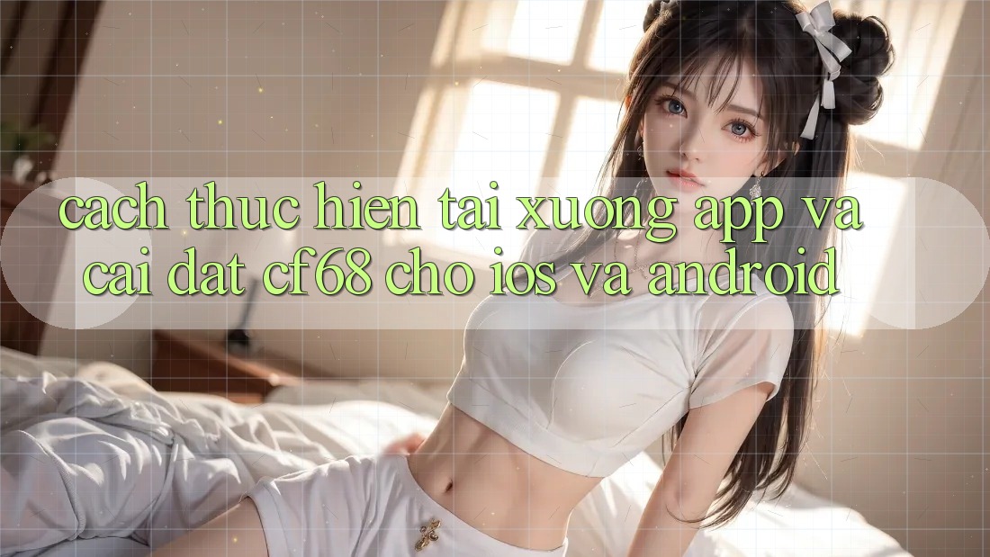 Cách thực hiện Tải xuống App Và Cài Đặt cf68 Cho iOS và Android