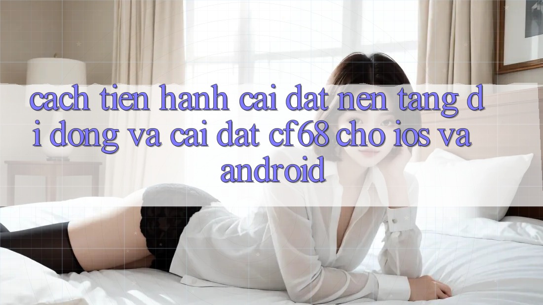 Cách tiến hành Cài đặt Nền tảng di động Và Cài Đặt cf68 Cho iOS và Android Cách tiến hành Cài đặt Nền tảng di động Và Cài Đặt cf68 Cho iOS và Android
