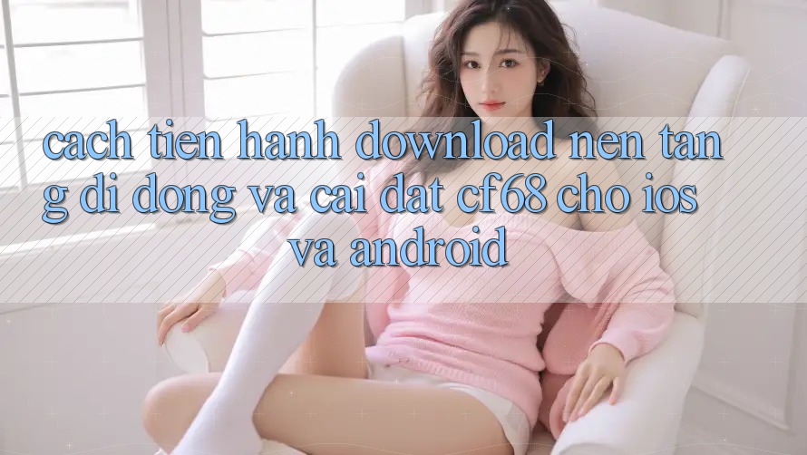 Cách tiến hành Download Nền tảng di động Và Cài Đặt cf68 Cho iOS và Android Cách tiến hành Download Nền tảng di động Và Cài Đặt cf68 Cho iOS và Android