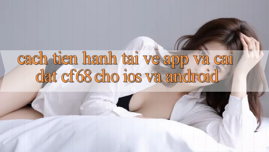 Cách tiến hành Tải về App Và Cài Đặt cf68 Cho iOS và Android Cách tiến hành Tải về App Và Cài Đặt cf68 Cho iOS và Android