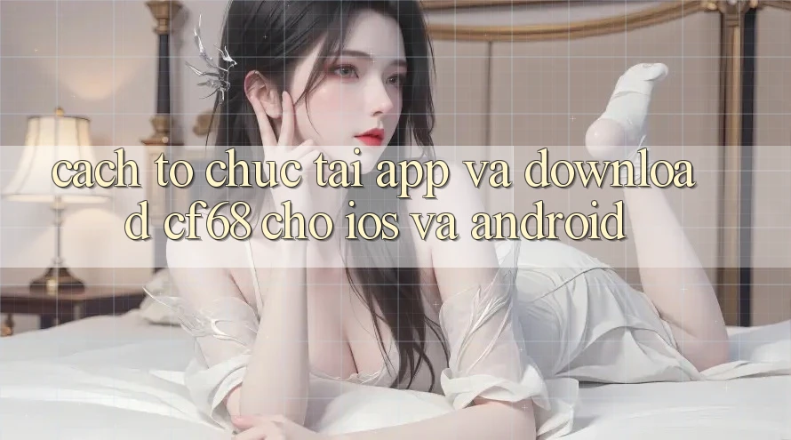 Cách tổ chức Tải App Và Download cf68 Cho iOS và Android