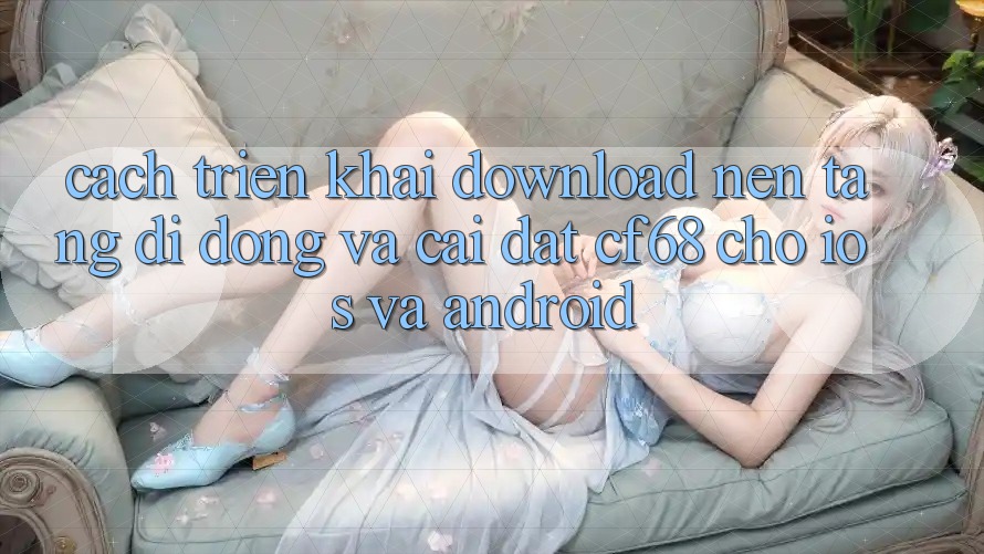 Cách triển khai Download Nền tảng di động Và Cài Đặt cf68 Cho iOS và Android Cách triển khai Download Nền tảng di động Và Cài Đặt cf68 Cho iOS và Android