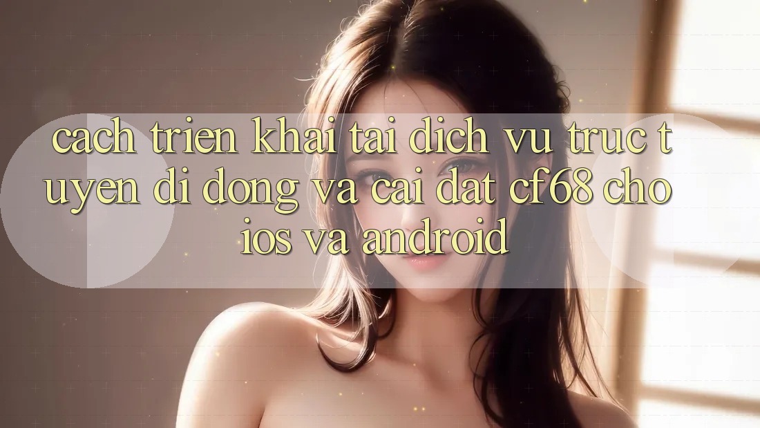 Cách triển khai Tải Dịch vụ trực tuyến di động Và Cài Đặt cf68 Cho iOS và Android