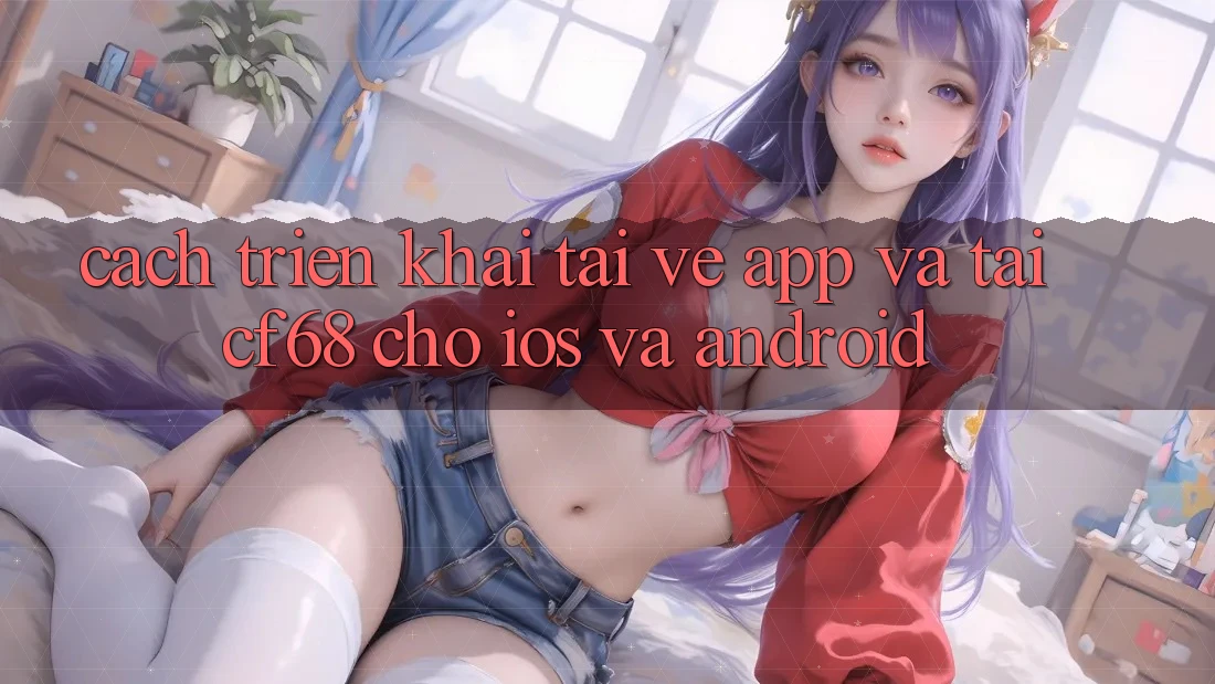 Cách triển khai Tải về App Và Tải cf68 Cho iOS và Android
