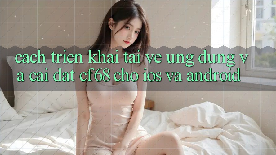 Cách triển khai Tải về Ứng dụng Và Cài Đặt cf68 Cho iOS và Android Cách triển khai Tải về Ứng dụng Và Cài Đặt cf68 Cho iOS và Android