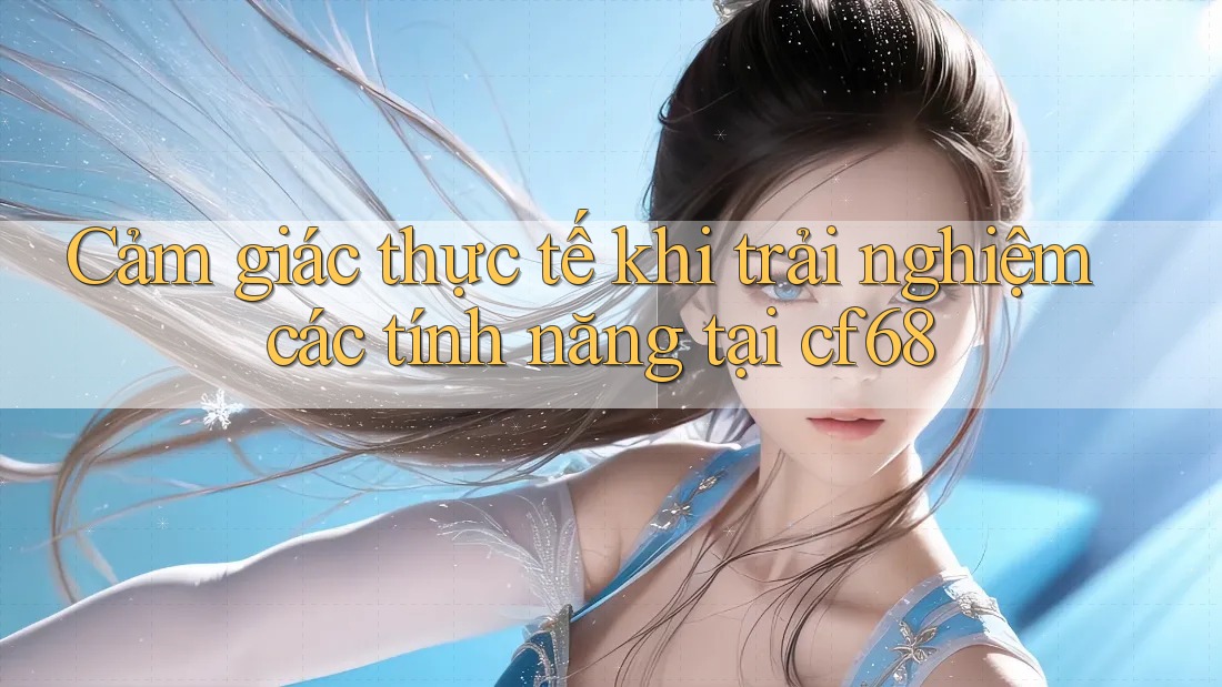 Cảm giác thực tế khi trải nghiệm các tính năng tại cf68 Cảm giác thực tế khi trải nghiệm các tính năng tại cf68