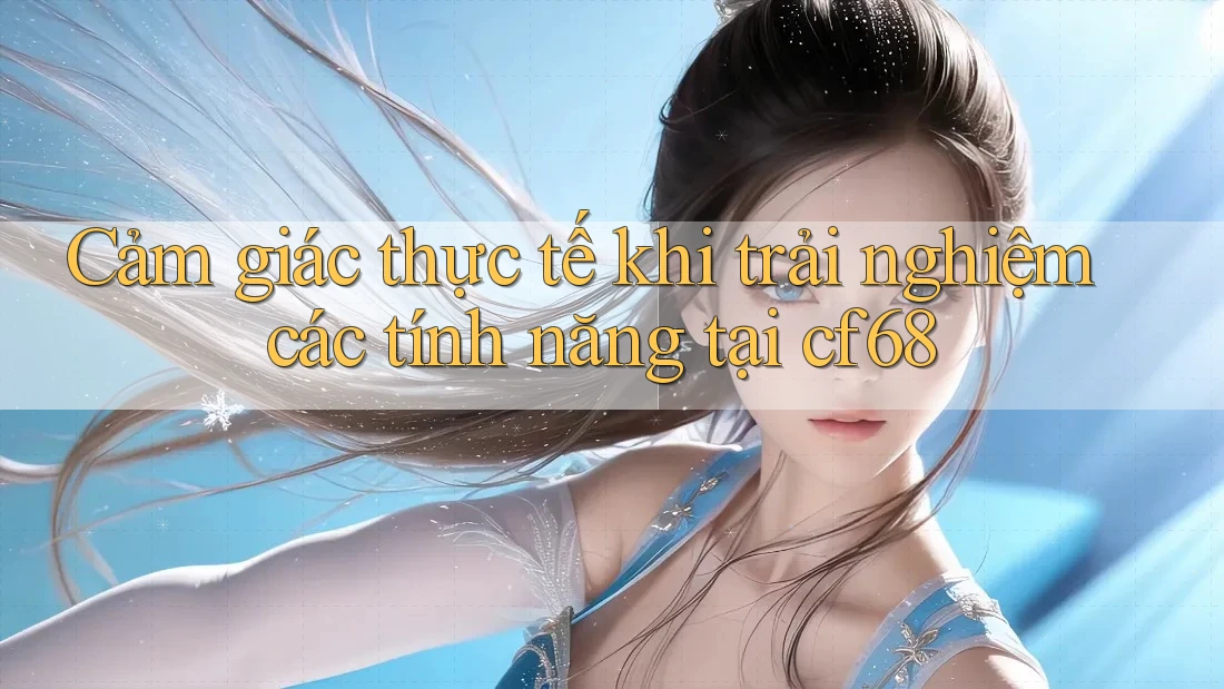 Cảm giác thực tế khi trải nghiệm các tính năng tại cf68 Cảm giác thực tế khi trải nghiệm các tính năng tại cf68