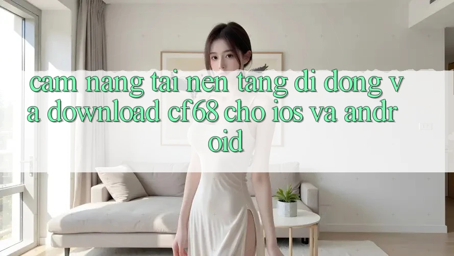 Cẩm nang Tải Nền tảng di động Và Download cf68 Cho iOS và Android