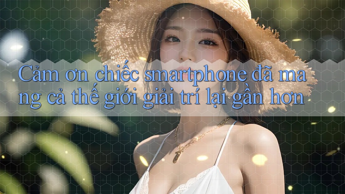 Cảm ơn chiếc smartphone đã mang cả thế giới giải trí lại gần hơn