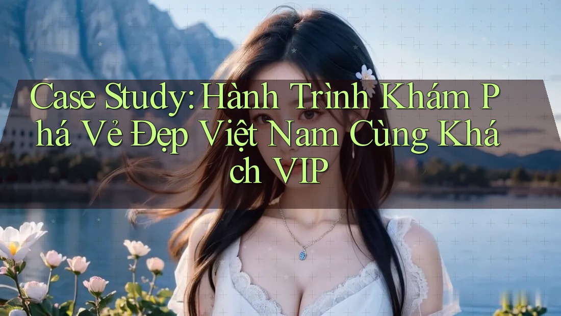 Case Study: Hành Trình Khám Phá Vẻ Đẹp Việt Nam Cùng Khách VIP