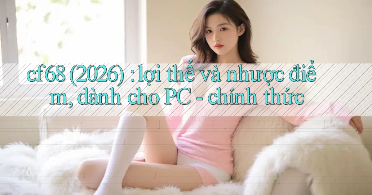 cf68 (2026) lợi thế và nhược điểm, dành cho PC   chính thức