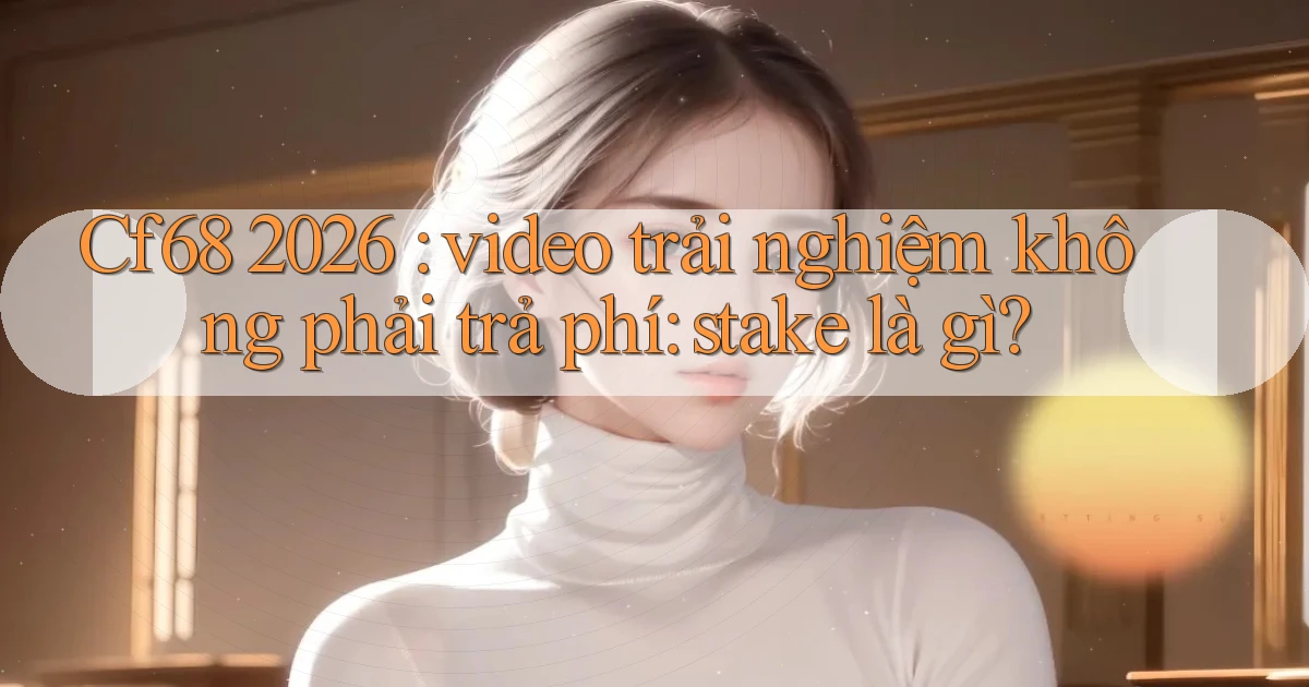 Cf68 2026 video trải nghiệm không phải trả phí stake là gì