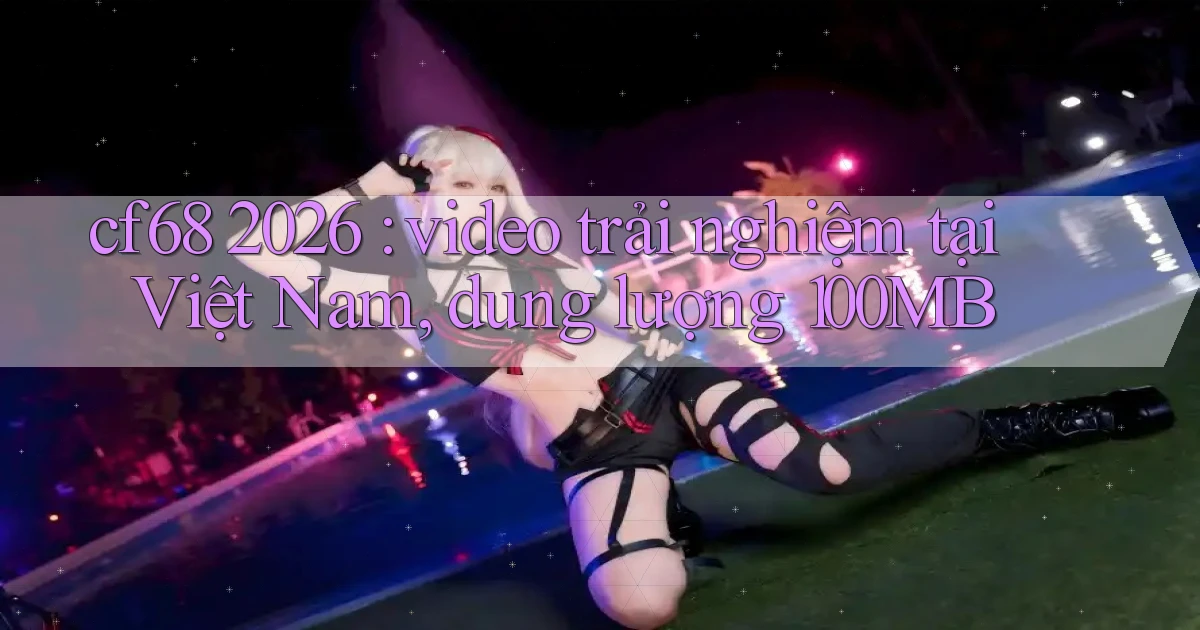 cf68 2026 video trải nghiệm tại Việt Nam, dung lượng 100MB