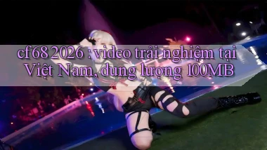 cf68 2026 video trải nghiệm tại Việt Nam, dung lượng 100MB