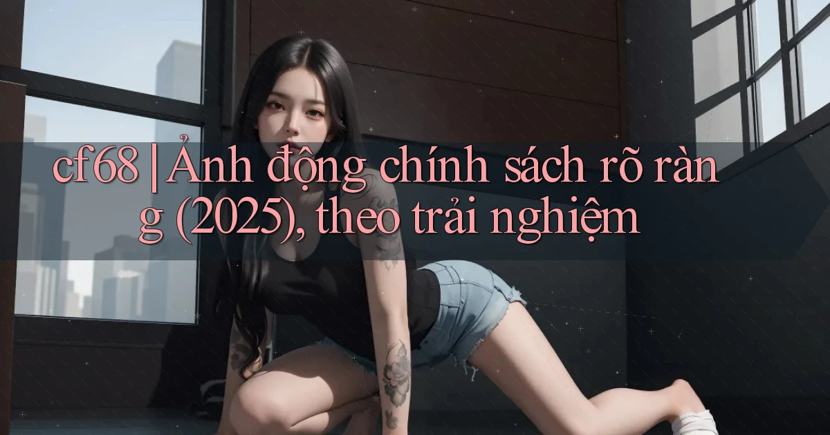 cf68 ảnh động chính sách rõ ràng (2025), theo trải nghiệm