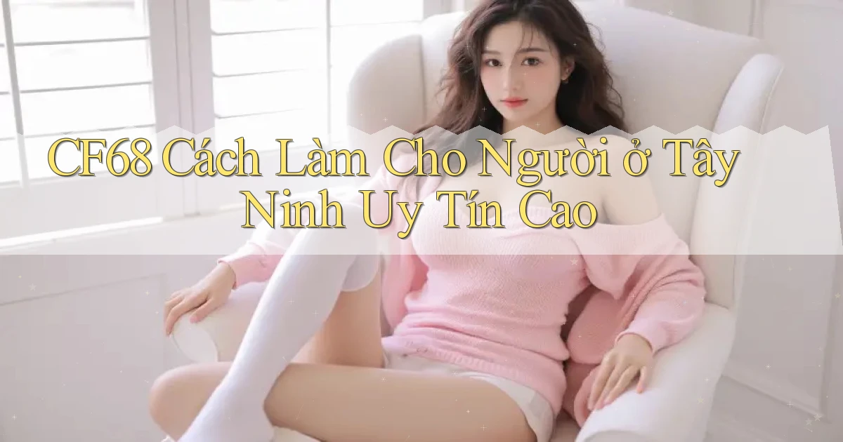 cf68 cách làm cho người ở Tây Ninh uy tín cao