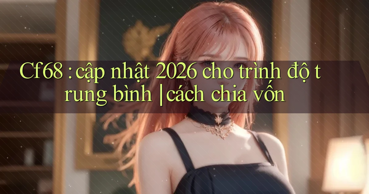 Cf68 cập nhật 2026 cho trình độ trung bình cách chia vốn