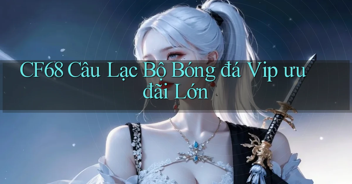 cf68  câu lạc bộ bóng đá vip ưu đãi lớn