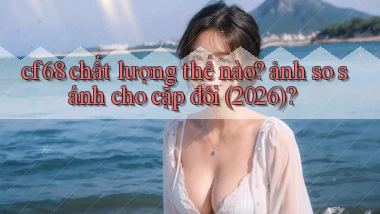 cf68 chất lượng thế nào ảnh so sánh cho cặp đôi (2026)