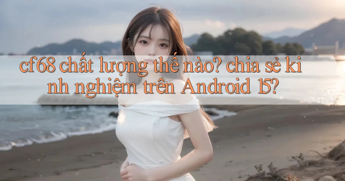 cf68 chất lượng thế nào chia sẻ kinh nghiệm trên Android 15