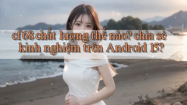 cf68 chất lượng thế nào chia sẻ kinh nghiệm trên Android 15