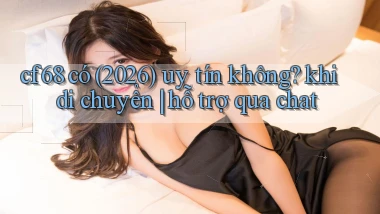 cf68 có (2026) uy tín không khi di chuyển hỗ trợ qua chat