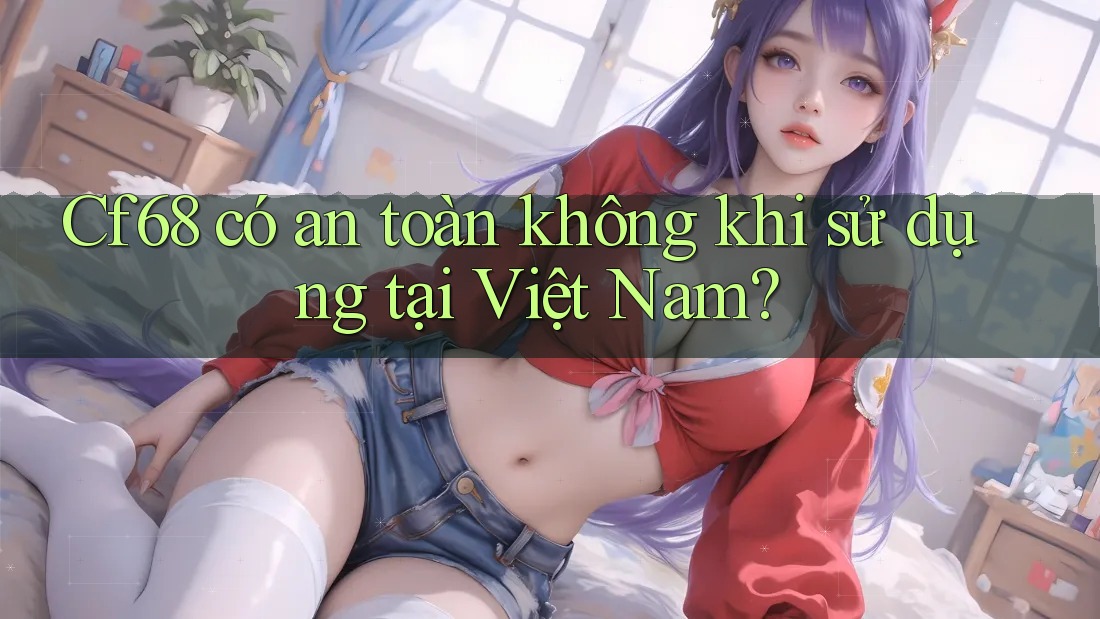 Cf68 có an toàn không khi sử dụng tại Việt Nam? Cf68 có an toàn không khi sử dụng tại Việt Nam?