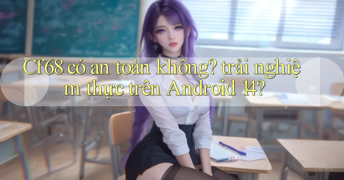 Cf68 có an toàn không trải nghiệm thực trên Android 14