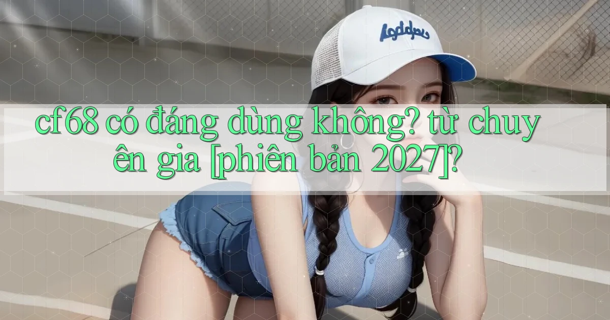 cf68 có đáng dùng không từ chuyên gia [phiên bản 2027]